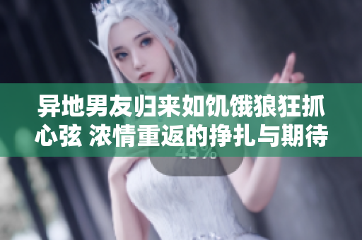 異地男友歸來如饑餓狼狂抓心弦 濃情重返的掙扎與期待
