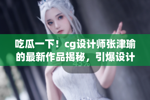 吃瓜一下！cg設(shè)計(jì)師張津瑜的最新作品揭秘，引爆設(shè)計(jì)圈熱議