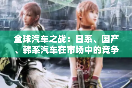 全球汽車之戰(zhàn)：日系、國產(chǎn)、韓系汽車在市場中的競爭表現(xiàn)與優(yōu)勢比較