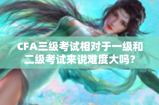 CFA三級(jí)考試相對(duì)于一級(jí)和二級(jí)考試來(lái)說(shuō)難度大嗎？