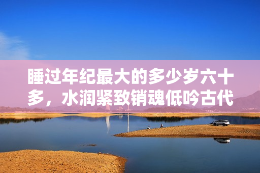 睡過年紀(jì)最大的多少歲六十多，水潤緊致銷魂低吟古代，水潤緊致銷魂低吟，說說都是怎么的干對象的，睡眠を取らなくてもいい，睡覺抓著小雞一晚上會怎樣704