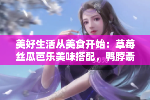 美好生活從美食開始：草莓絲瓜芭樂美味搭配，鴨脖翡翠手鐲誘人芳香