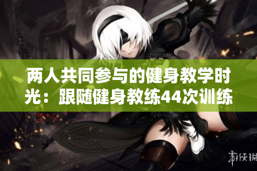 兩人共同參與的健身教學(xué)時(shí)光：跟隨健身教練44次訓(xùn)練