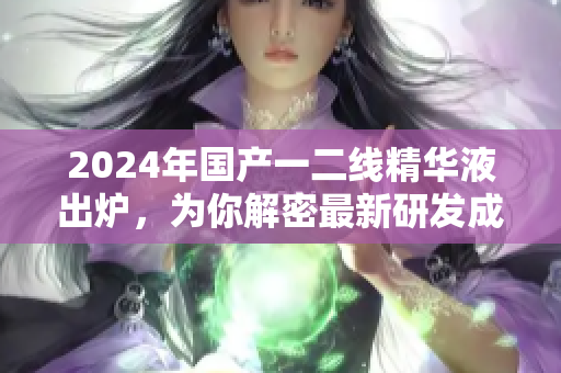 2024年國(guó)產(chǎn)一二線精華液出爐，為你解密最新研發(fā)成果