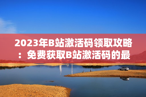2023年B站激活碼領(lǐng)取攻略：免費獲取B站激活碼的最新方法