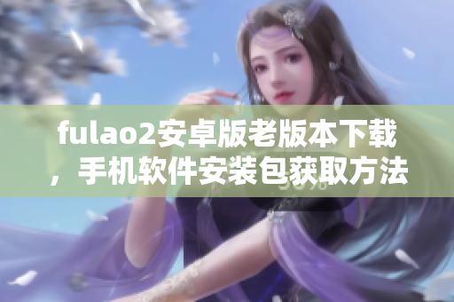 fulao2安卓版老版本下載，手機軟件安裝包獲取方法分享