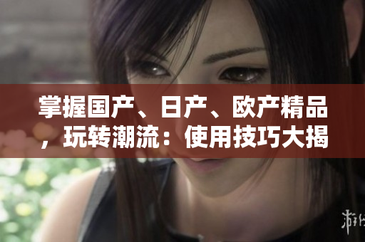 掌握國產(chǎn)、日產(chǎn)、歐產(chǎn)精品，玩轉(zhuǎn)潮流：使用技巧大揭秘！