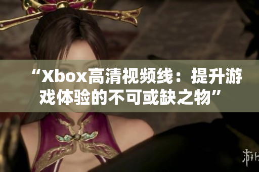 “Xbox高清視頻線：提升游戲體驗(yàn)的不可或缺之物”