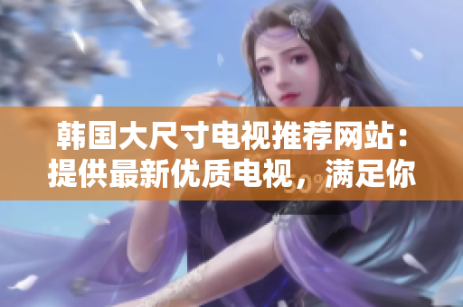 韓國大尺寸電視推薦網(wǎng)站：提供最新優(yōu)質(zhì)電視，滿足你的觀影需求