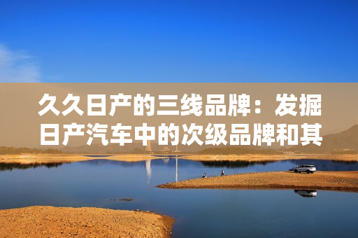 久久日產(chǎn)的三線品牌：發(fā)掘日產(chǎn)汽車中的次級(jí)品牌和其市場(chǎng)策略