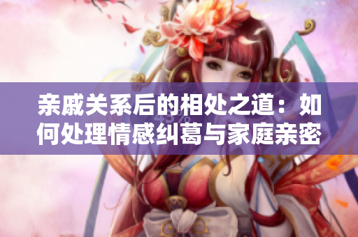 親戚關(guān)系后的相處之道：如何處理情感糾葛與家庭親密關(guān)系