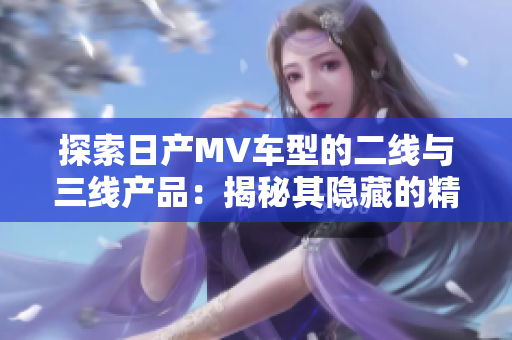 探索日產(chǎn)MV車型的二線與三線產(chǎn)品：揭秘其隱藏的精彩之處
