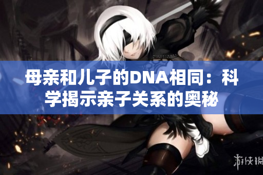 母親和兒子的DNA相同：科學(xué)揭示親子關(guān)系的奧秘