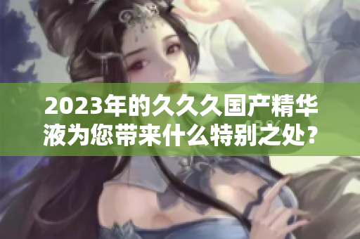 2023年的久久久國產(chǎn)精華液為您帶來什么特別之處？
