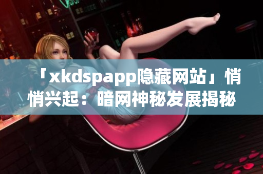 「xkdspapp隱藏網(wǎng)站」悄悄興起：暗網(wǎng)神秘發(fā)展揭秘