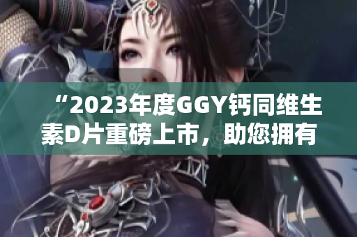 “2023年度GGY鈣同維生素D片重磅上市，助您擁有健康骨骼”