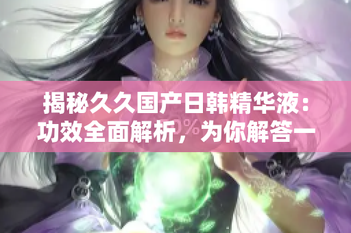 揭秘久久國(guó)產(chǎn)日韓精華液：功效全面解析，為你解答一切疑問(wèn)！