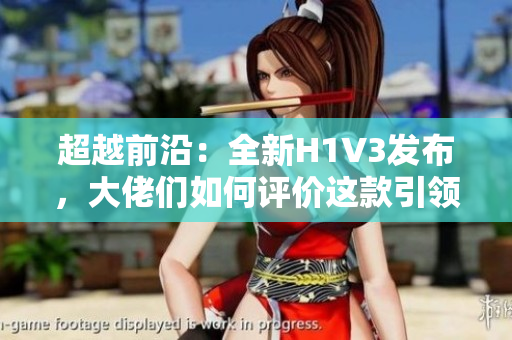 超越前沿：全新H1V3發(fā)布，大佬們?nèi)绾卧u(píng)價(jià)這款引領(lǐng)未來(lái)的科技巨頭？