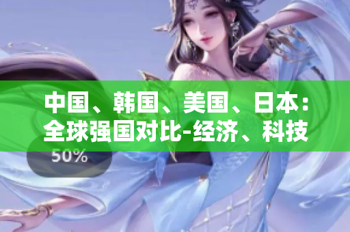 中國、韓國、美國、日本：全球強(qiáng)國對比-經(jīng)濟(jì)、科技、外交全面分析
