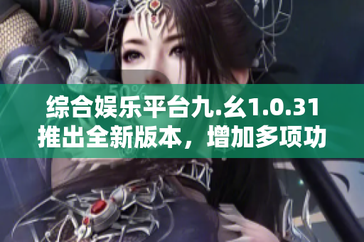 綜合娛樂平臺九.幺1.0.31推出全新版本，增加多項功能優(yōu)化