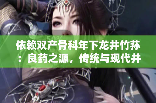 依賴雙產(chǎn)骨科年下龍井竹蓀：良藥之源，傳統(tǒng)與現(xiàn)代并蓄