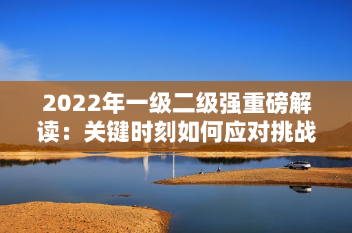 2022年一級(jí)二級(jí)強(qiáng)重磅解讀：關(guān)鍵時(shí)刻如何應(yīng)對(duì)挑戰(zhàn)？