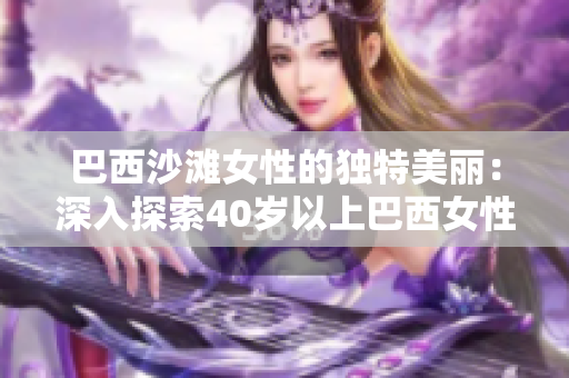 巴西沙灘女性的獨(dú)特美麗：深入探索40歲以上巴西女性身體自信的秘密