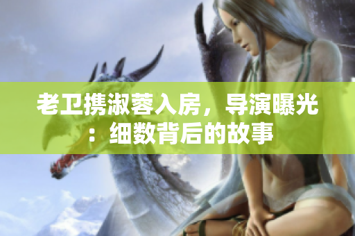 老衛(wèi)攜淑蓉入房，導(dǎo)演曝光：細(xì)數(shù)背后的故事