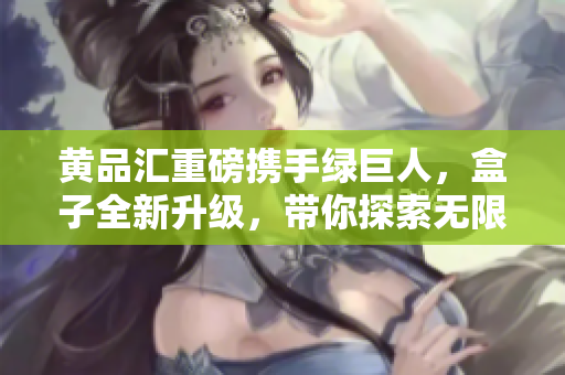 黃品匯重磅攜手綠巨人，盒子全新升級(jí)，帶你探索無(wú)限可能
