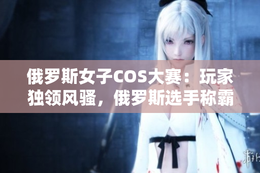 俄羅斯女子COS大賽：玩家獨(dú)領(lǐng)風(fēng)騷，俄羅斯選手稱(chēng)霸全球CSGO舞臺(tái)