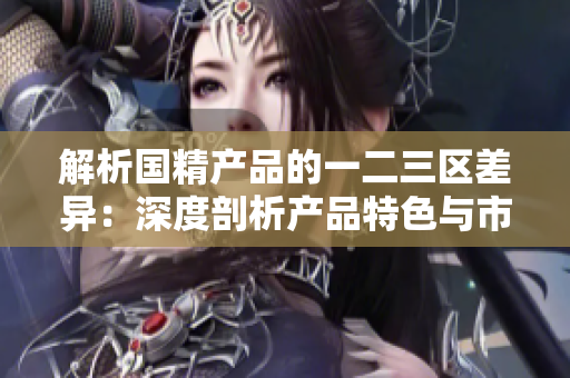 解析國精產(chǎn)品的一二三區(qū)差異：深度剖析產(chǎn)品特色與市場定位