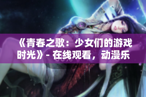 《青春之歌：少女們的游戲時(shí)光》- 在線觀看，動(dòng)漫樂(lè)趣無(wú)限