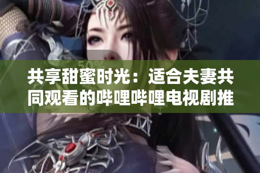 共享甜蜜時(shí)光：適合夫妻共同觀看的嗶哩嗶哩電視劇推薦