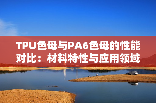 TPU色母與PA6色母的性能對(duì)比：材料特性與應(yīng)用領(lǐng)域的深入分析
