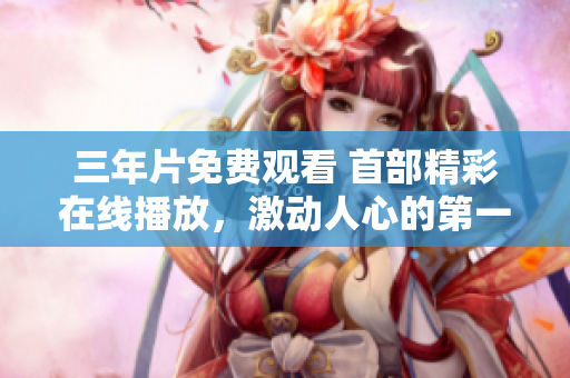 三年片免費(fèi)觀看 首部精彩在線播放，激動(dòng)人心的第一集！