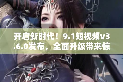 開啟新時(shí)代！9.1短視頻v3.6.0發(fā)布，全面升級(jí)帶來驚喜功能和更優(yōu)體驗(yàn)！