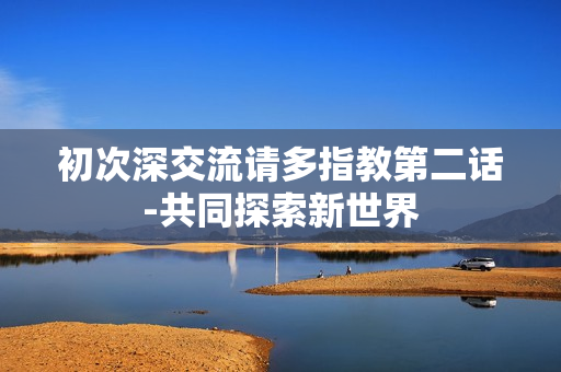 初次深交流請(qǐng)多指教第二話-共同探索新世界