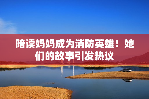 陪讀媽媽成為消防英雄！她們的故事引發(fā)熱議