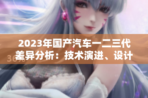 2023年國產(chǎn)汽車一二三代差異分析：技術(shù)演進(jìn)、設(shè)計(jì)革新與市場(chǎng)定位