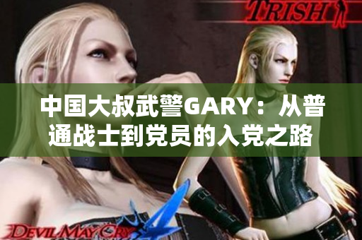 中國大叔武警GARY：從普通戰(zhàn)士到黨員的入黨之路
