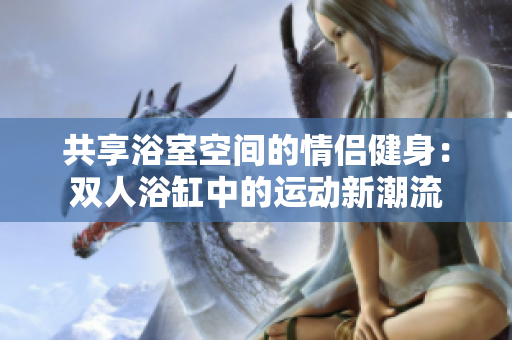 共享浴室空間的情侶健身：雙人浴缸中的運(yùn)動新潮流