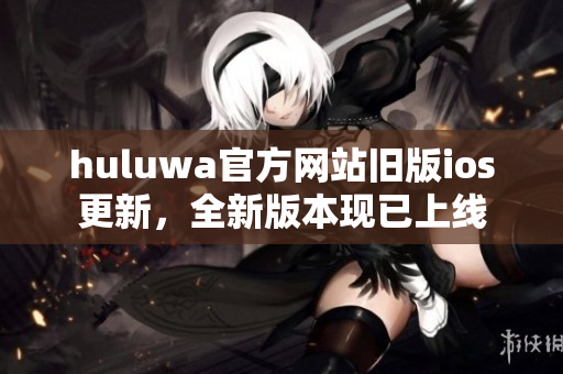 huluwa官方網(wǎng)站舊版ios更新，全新版本現(xiàn)已上線