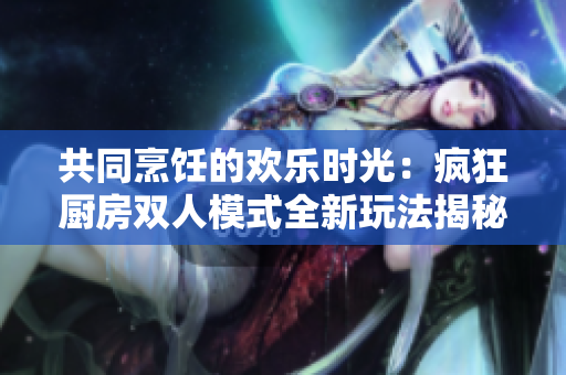 共同烹飪的歡樂時光：瘋狂廚房雙人模式全新玩法揭秘！