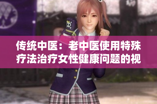 傳統(tǒng)中醫(yī)：老中醫(yī)使用特殊療法治療女性健康問題的視頻流出