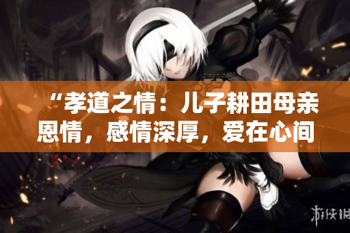 “孝道之情：兒子耕田母親恩情，感情深厚，愛(ài)在心間”