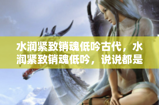 水潤緊致銷魂低吟古代，水潤緊致銷魂低吟，說說都是怎么的干對象的，睡眠を取らなくてもいい，睡覺抓著小雞一晚上會怎樣，睡過年紀(jì)最大的多少歲六十多31