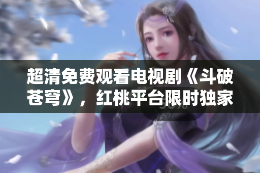 超清免費(fèi)觀看電視劇《斗破蒼穹》，紅桃平臺(tái)限時(shí)獨(dú)家播出