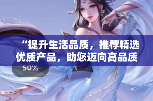“提升生活品質(zhì)，推薦精選優(yōu)質(zhì)產(chǎn)品，助您邁向高品質(zhì)生活的新征程”