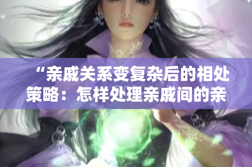 “親戚關(guān)系變復(fù)雜后的相處策略：怎樣處理親戚間的親密關(guān)系？”