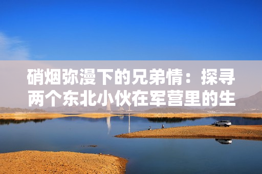 硝煙彌漫下的兄弟情：探尋兩個東北小伙在軍營里的生活